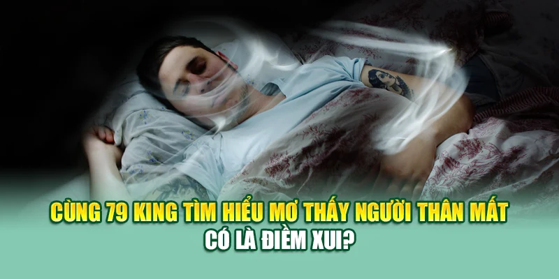 Mơ Thấy Người Thân Mất – Lời Nhắn Nhủ Xúc Động Từ Tiềm Thức 1 Cùng 79 King tìm hiểu mơ thấy người thân mất có là điềm xui?